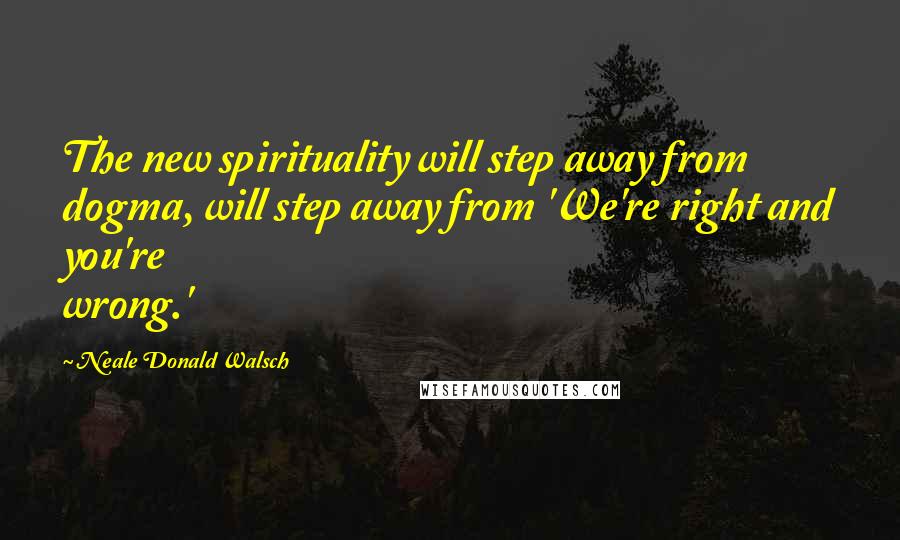 Neale Donald Walsch Quotes: The new spirituality will step away from dogma, will step away from 'We're right and you're wrong.'