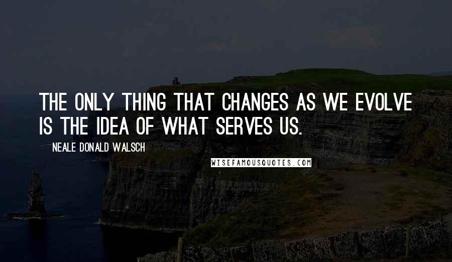 Neale Donald Walsch Quotes: The only thing that changes as we evolve is the idea of what serves us.