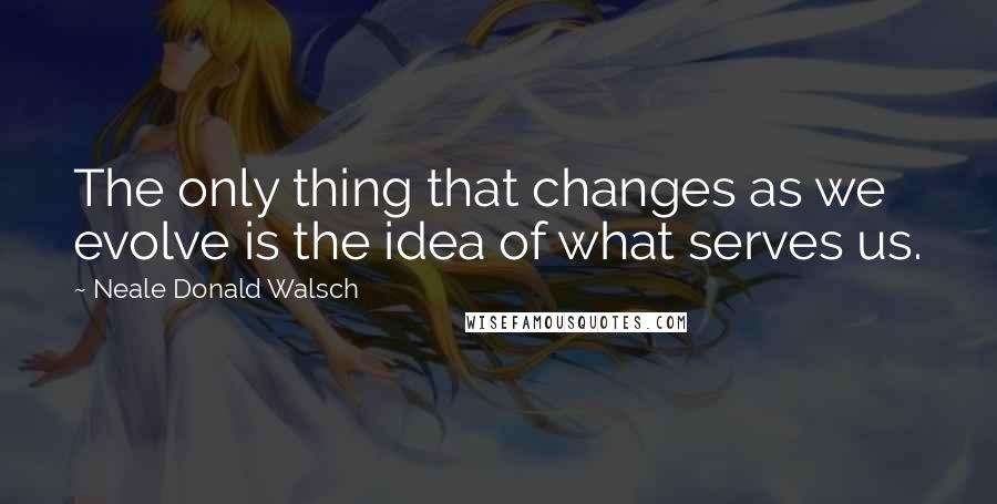 Neale Donald Walsch Quotes: The only thing that changes as we evolve is the idea of what serves us.