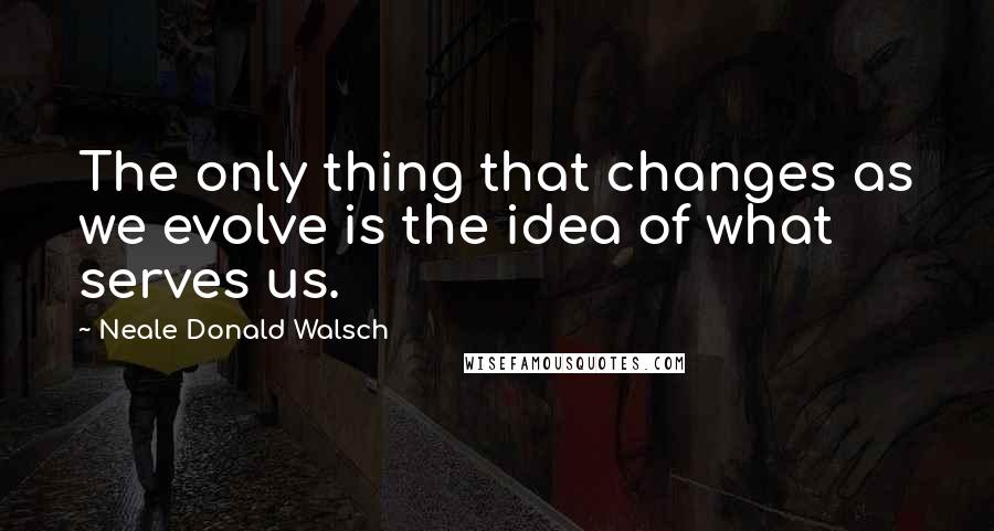 Neale Donald Walsch Quotes: The only thing that changes as we evolve is the idea of what serves us.