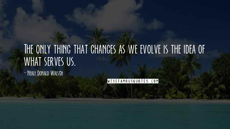 Neale Donald Walsch Quotes: The only thing that changes as we evolve is the idea of what serves us.