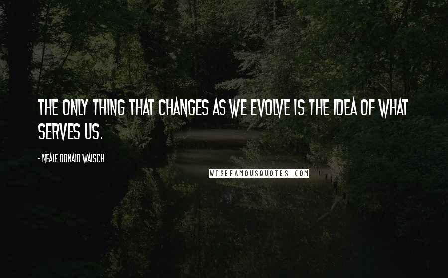 Neale Donald Walsch Quotes: The only thing that changes as we evolve is the idea of what serves us.