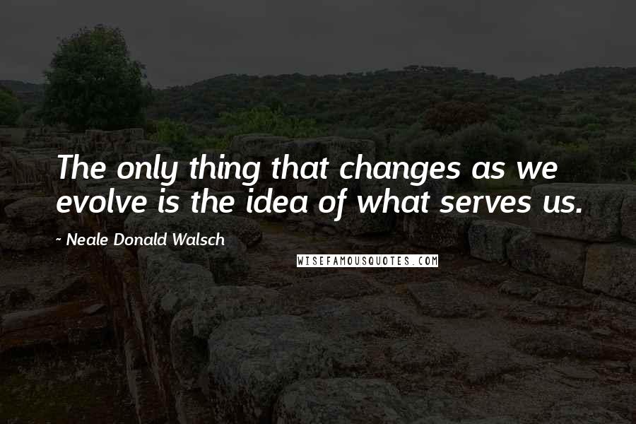 Neale Donald Walsch Quotes: The only thing that changes as we evolve is the idea of what serves us.