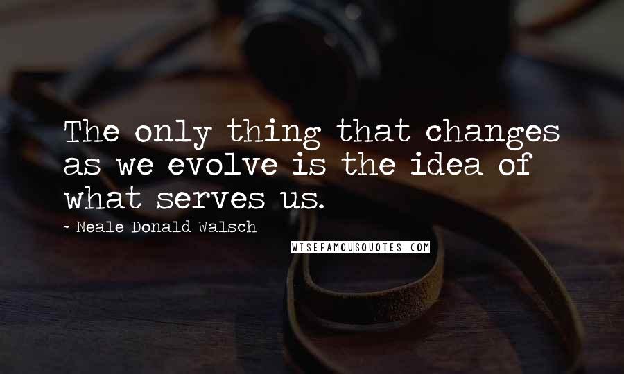 Neale Donald Walsch Quotes: The only thing that changes as we evolve is the idea of what serves us.