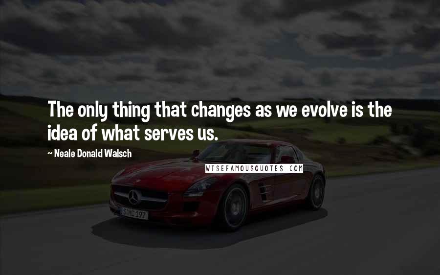 Neale Donald Walsch Quotes: The only thing that changes as we evolve is the idea of what serves us.