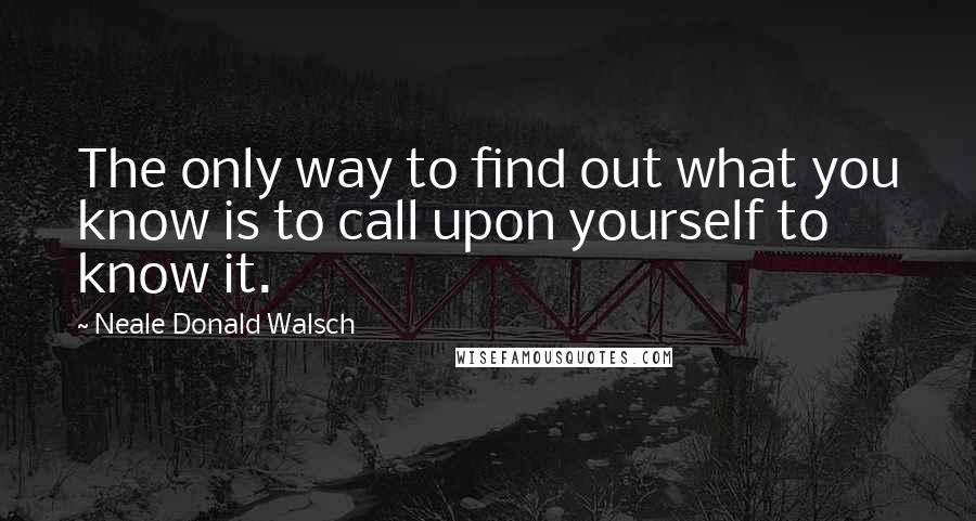 Neale Donald Walsch Quotes: The only way to find out what you know is to call upon yourself to know it.
