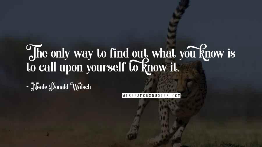 Neale Donald Walsch Quotes: The only way to find out what you know is to call upon yourself to know it.