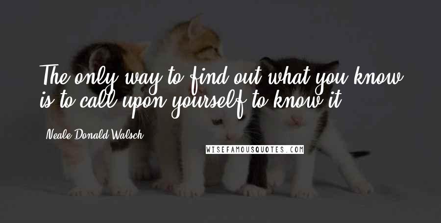 Neale Donald Walsch Quotes: The only way to find out what you know is to call upon yourself to know it.