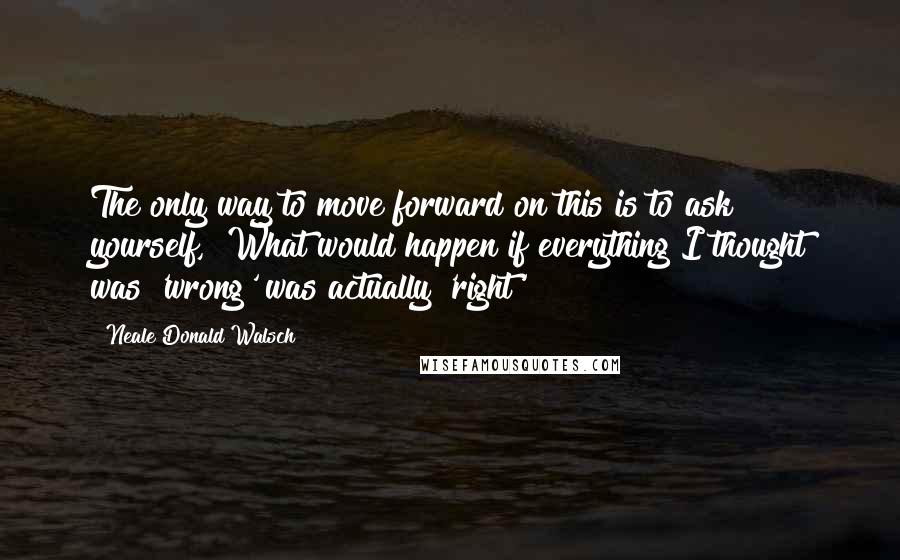 Neale Donald Walsch Quotes: The only way to move forward on this is to ask yourself, "What would happen if everything I thought was 'wrong' was actually 'right'?"