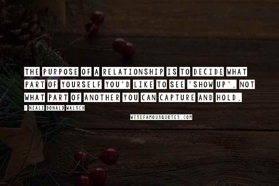 Neale Donald Walsch Quotes: The purpose of a relationship is to decide what part of yourself you'd like to see 'show up', not what part of another you can capture and hold.