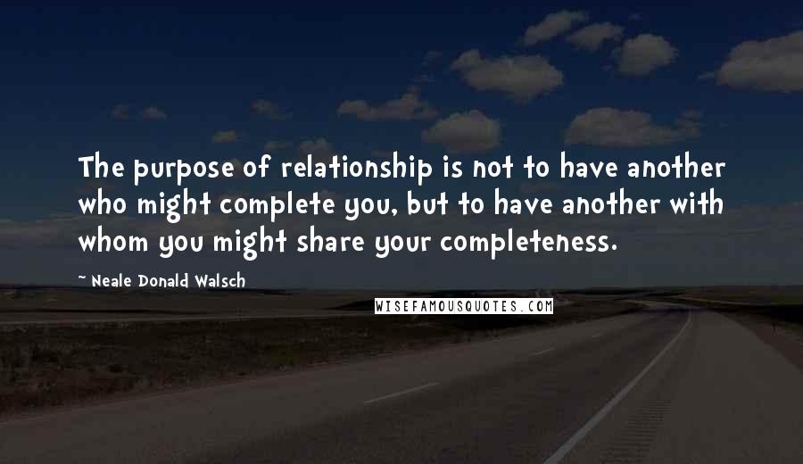 Neale Donald Walsch Quotes: The purpose of relationship is not to have another who might complete you, but to have another with whom you might share your completeness.