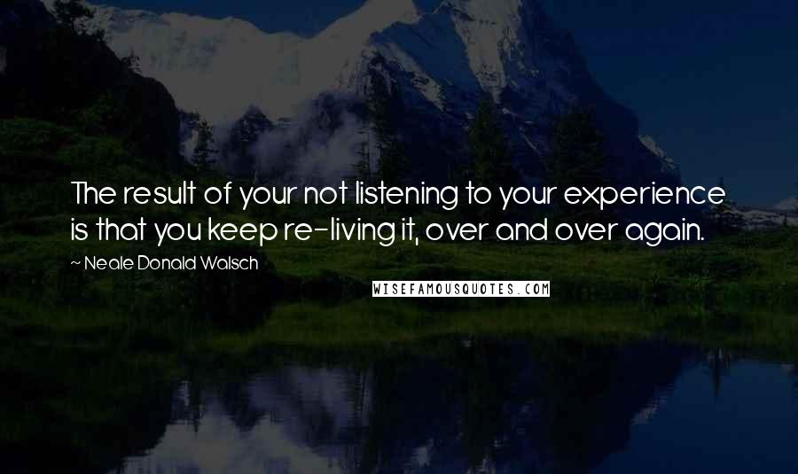 Neale Donald Walsch Quotes: The result of your not listening to your experience is that you keep re-living it, over and over again.