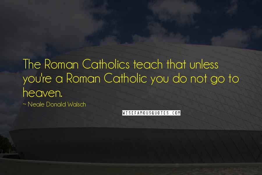 Neale Donald Walsch Quotes: The Roman Catholics teach that unless you're a Roman Catholic you do not go to heaven.