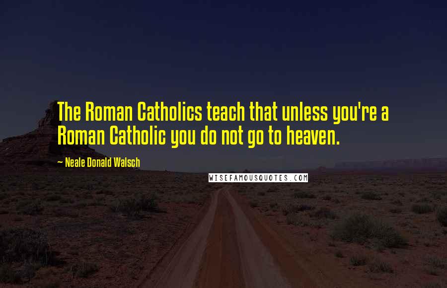 Neale Donald Walsch Quotes: The Roman Catholics teach that unless you're a Roman Catholic you do not go to heaven.