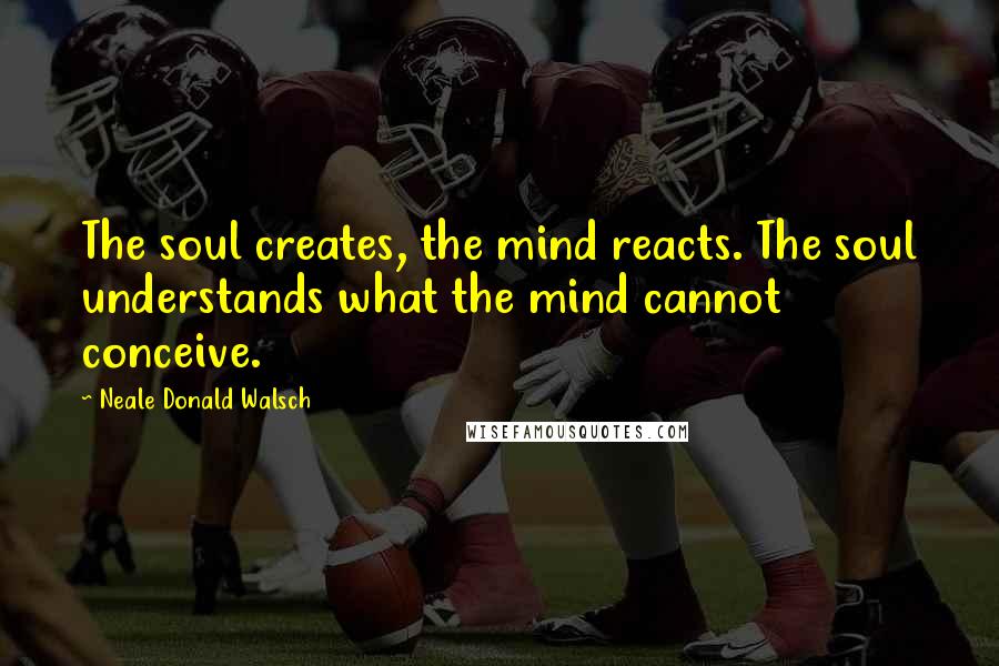 Neale Donald Walsch Quotes: The soul creates, the mind reacts. The soul understands what the mind cannot conceive.