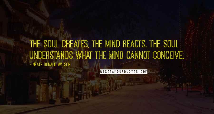 Neale Donald Walsch Quotes: The soul creates, the mind reacts. The soul understands what the mind cannot conceive.