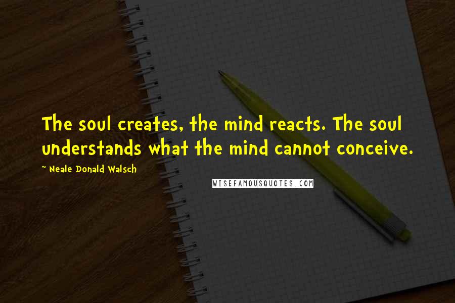 Neale Donald Walsch Quotes: The soul creates, the mind reacts. The soul understands what the mind cannot conceive.