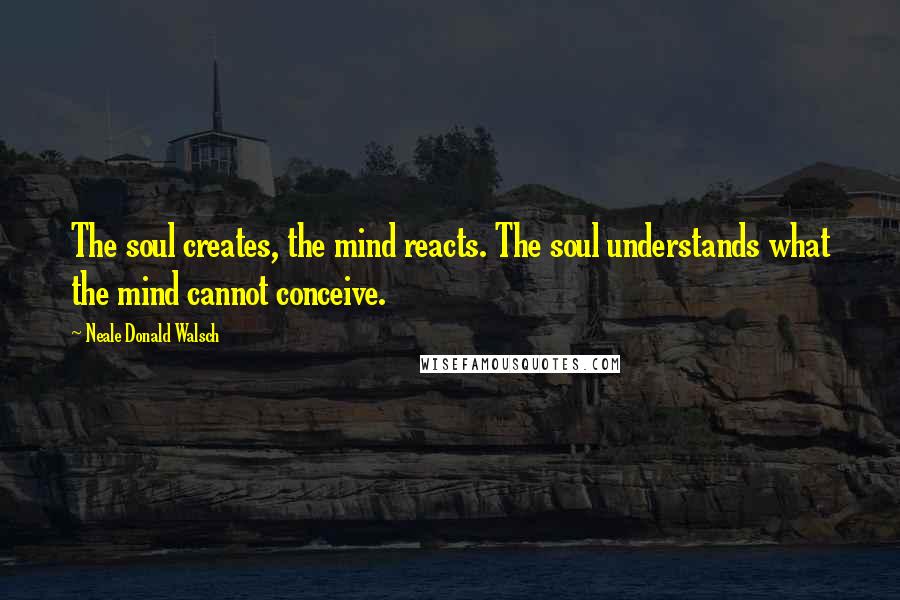 Neale Donald Walsch Quotes: The soul creates, the mind reacts. The soul understands what the mind cannot conceive.