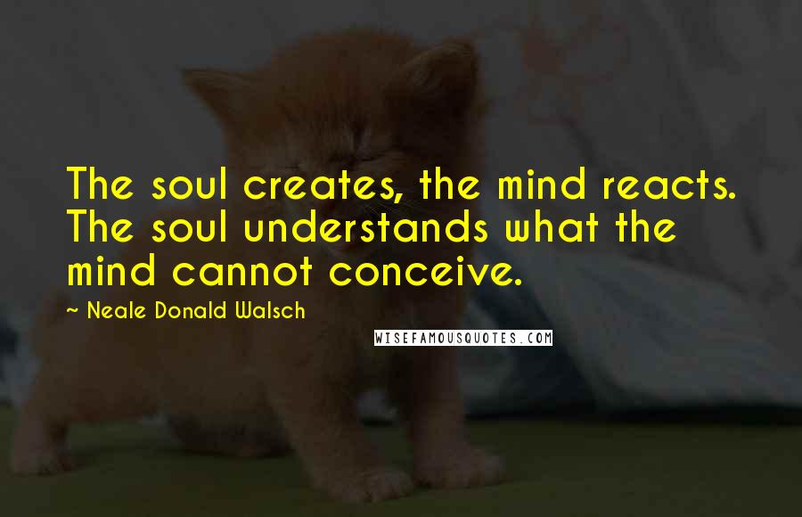 Neale Donald Walsch Quotes: The soul creates, the mind reacts. The soul understands what the mind cannot conceive.