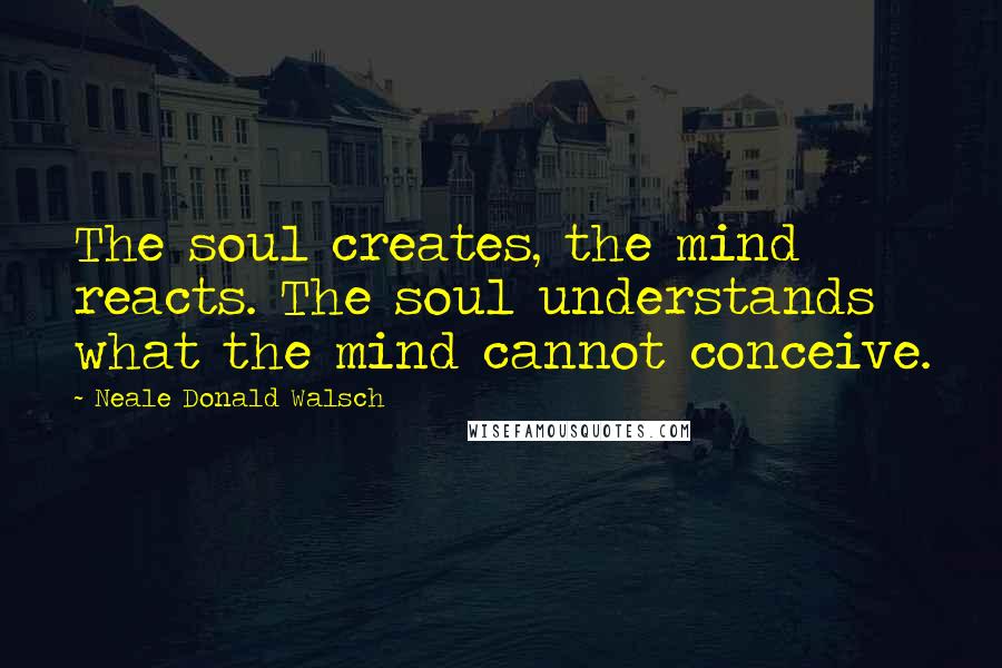 Neale Donald Walsch Quotes: The soul creates, the mind reacts. The soul understands what the mind cannot conceive.