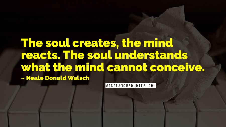 Neale Donald Walsch Quotes: The soul creates, the mind reacts. The soul understands what the mind cannot conceive.