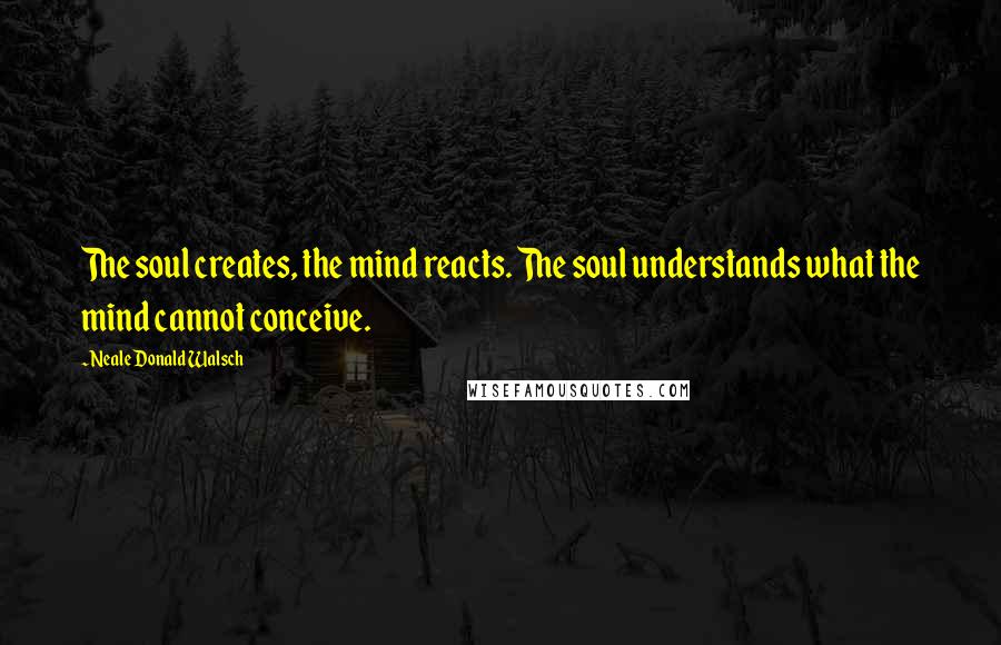 Neale Donald Walsch Quotes: The soul creates, the mind reacts. The soul understands what the mind cannot conceive.