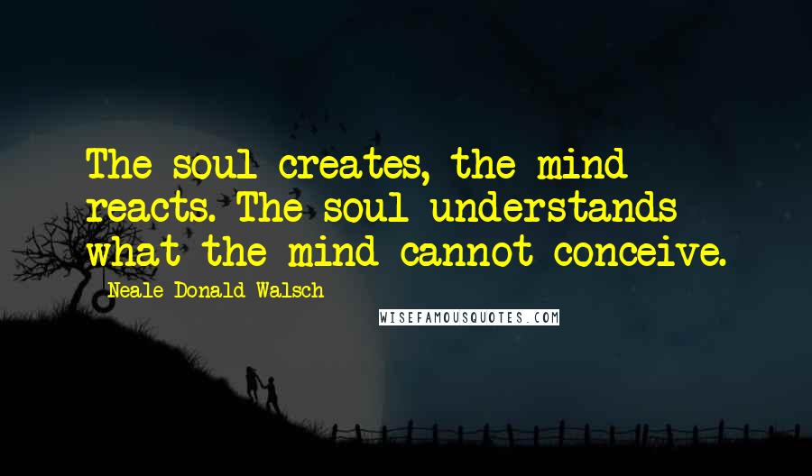 Neale Donald Walsch Quotes: The soul creates, the mind reacts. The soul understands what the mind cannot conceive.