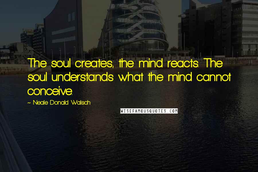 Neale Donald Walsch Quotes: The soul creates, the mind reacts. The soul understands what the mind cannot conceive.