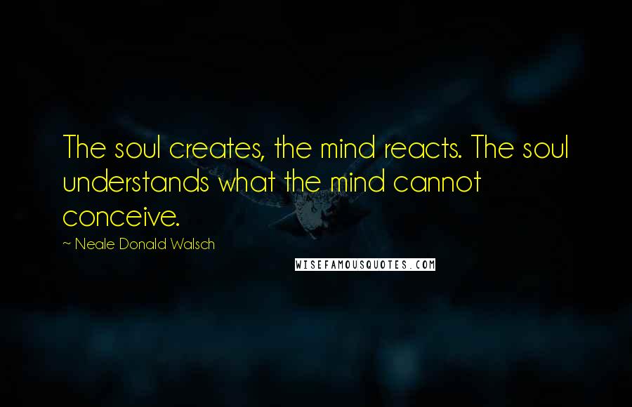 Neale Donald Walsch Quotes: The soul creates, the mind reacts. The soul understands what the mind cannot conceive.