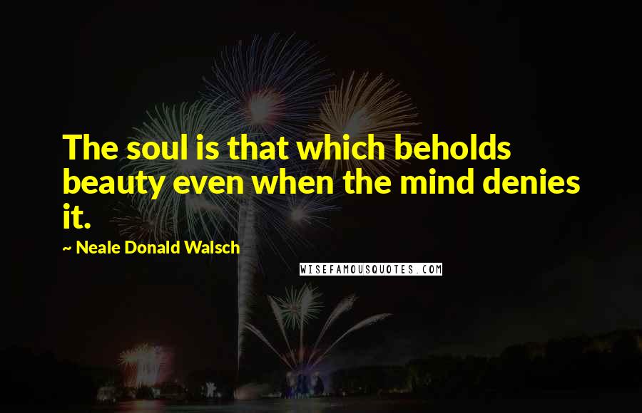 Neale Donald Walsch Quotes: The soul is that which beholds beauty even when the mind denies it.