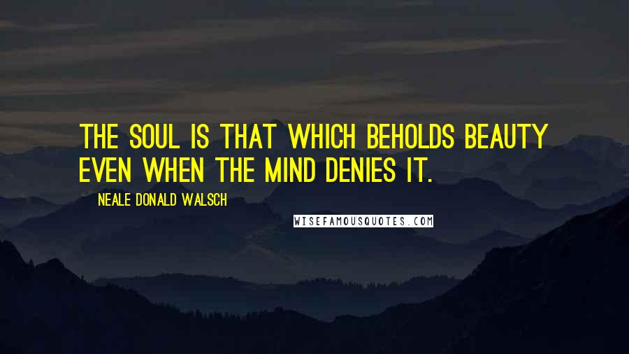 Neale Donald Walsch Quotes: The soul is that which beholds beauty even when the mind denies it.