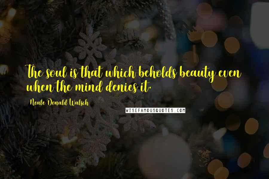 Neale Donald Walsch Quotes: The soul is that which beholds beauty even when the mind denies it.