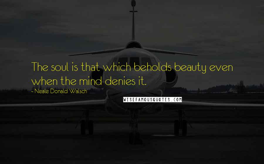 Neale Donald Walsch Quotes: The soul is that which beholds beauty even when the mind denies it.