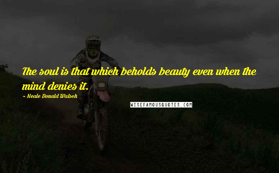 Neale Donald Walsch Quotes: The soul is that which beholds beauty even when the mind denies it.