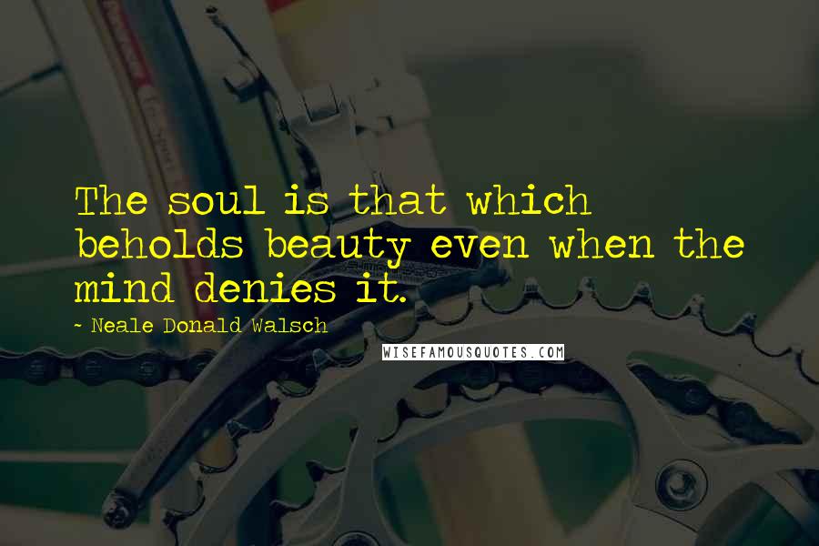 Neale Donald Walsch Quotes: The soul is that which beholds beauty even when the mind denies it.