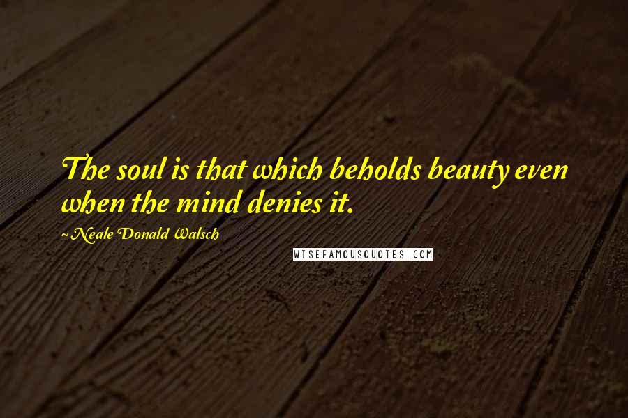 Neale Donald Walsch Quotes: The soul is that which beholds beauty even when the mind denies it.