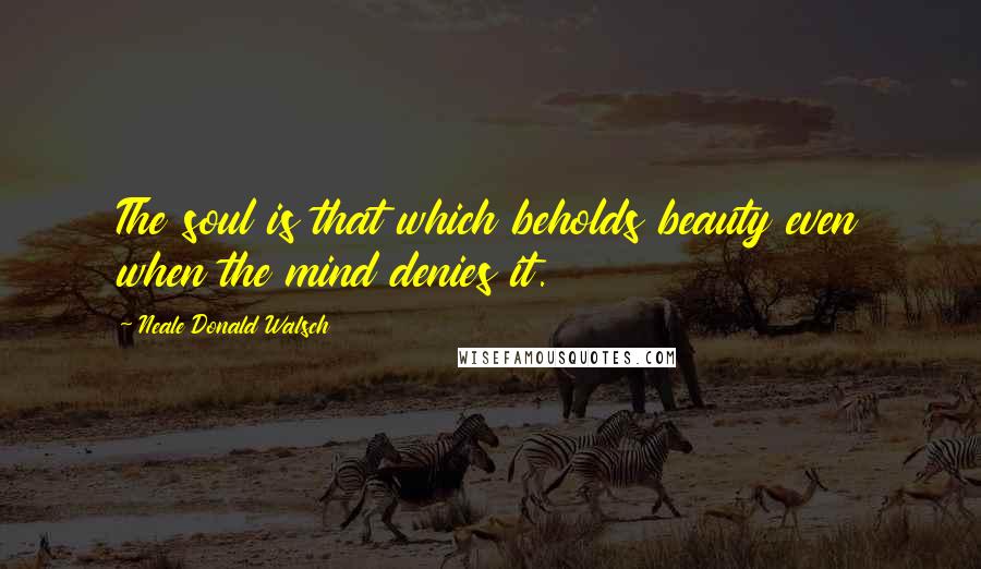 Neale Donald Walsch Quotes: The soul is that which beholds beauty even when the mind denies it.