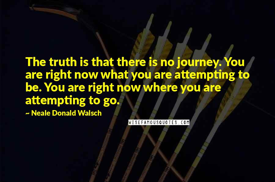 Neale Donald Walsch Quotes: The truth is that there is no journey. You are right now what you are attempting to be. You are right now where you are attempting to go.