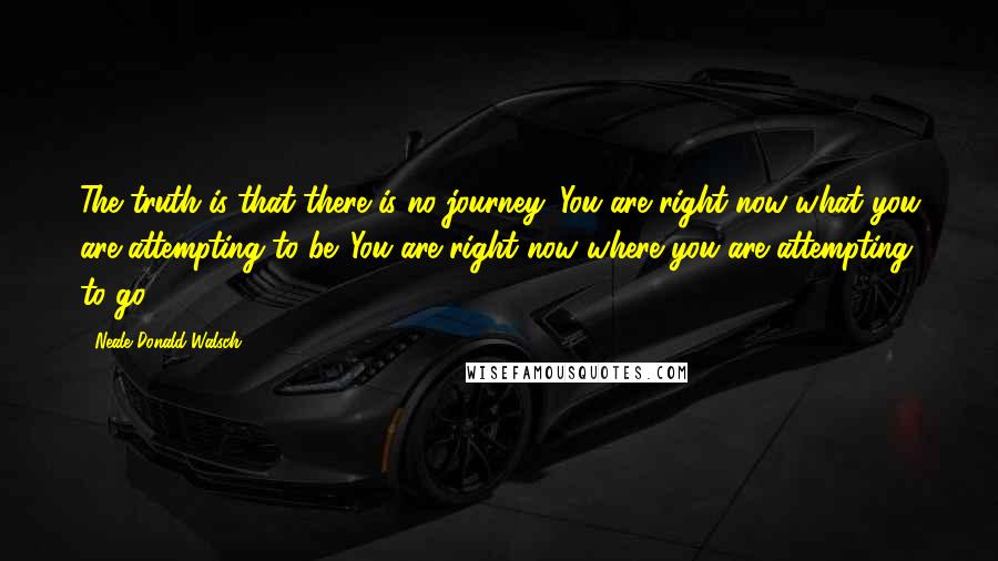 Neale Donald Walsch Quotes: The truth is that there is no journey. You are right now what you are attempting to be. You are right now where you are attempting to go.