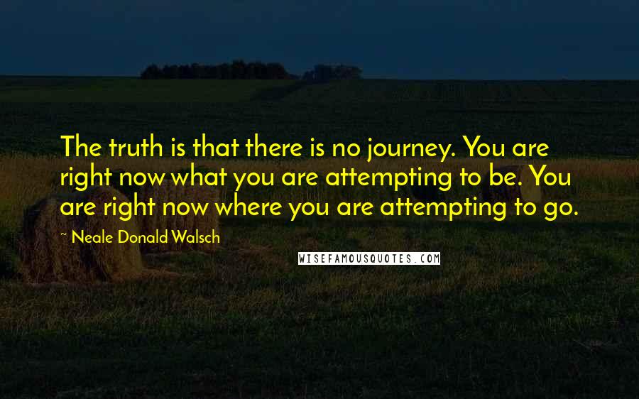 Neale Donald Walsch Quotes: The truth is that there is no journey. You are right now what you are attempting to be. You are right now where you are attempting to go.