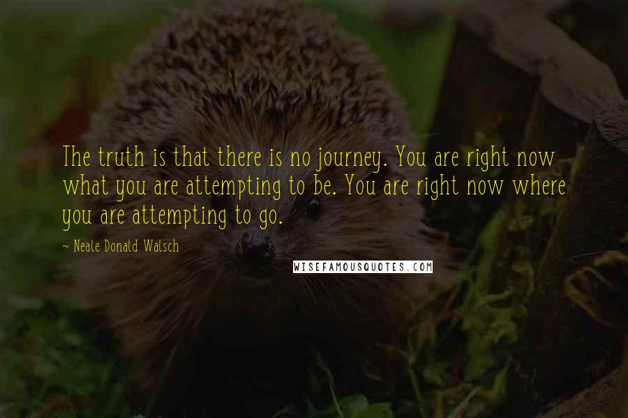 Neale Donald Walsch Quotes: The truth is that there is no journey. You are right now what you are attempting to be. You are right now where you are attempting to go.