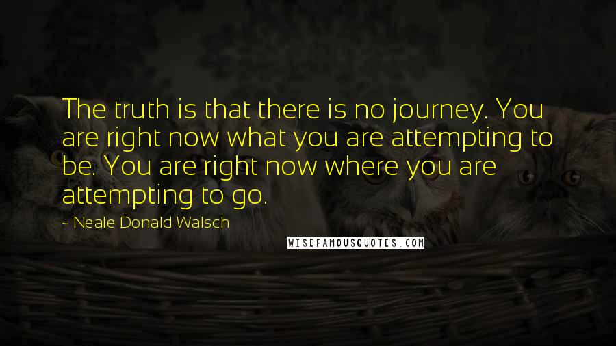 Neale Donald Walsch Quotes: The truth is that there is no journey. You are right now what you are attempting to be. You are right now where you are attempting to go.