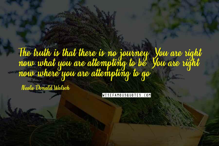 Neale Donald Walsch Quotes: The truth is that there is no journey. You are right now what you are attempting to be. You are right now where you are attempting to go.