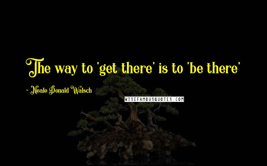 Neale Donald Walsch Quotes: The way to 'get there' is to 'be there'