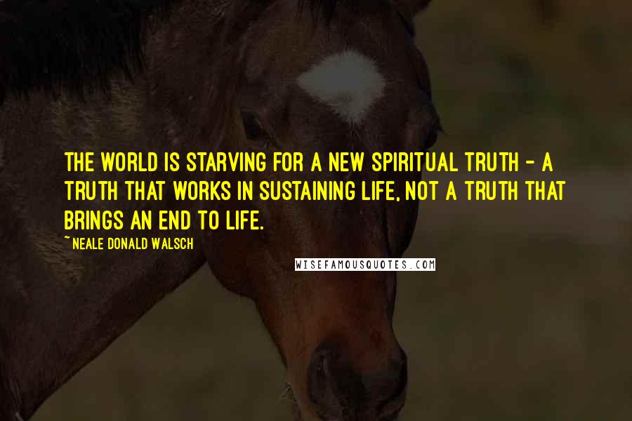 Neale Donald Walsch Quotes: The world is starving for a new spiritual truth - a truth that works in sustaining life, not a truth that brings an end to life.