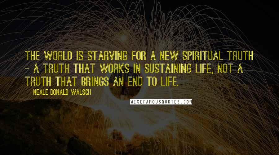 Neale Donald Walsch Quotes: The world is starving for a new spiritual truth - a truth that works in sustaining life, not a truth that brings an end to life.