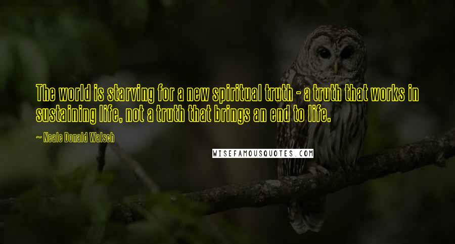 Neale Donald Walsch Quotes: The world is starving for a new spiritual truth - a truth that works in sustaining life, not a truth that brings an end to life.