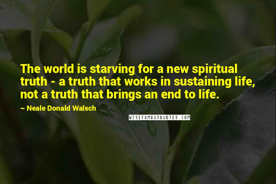 Neale Donald Walsch Quotes: The world is starving for a new spiritual truth - a truth that works in sustaining life, not a truth that brings an end to life.