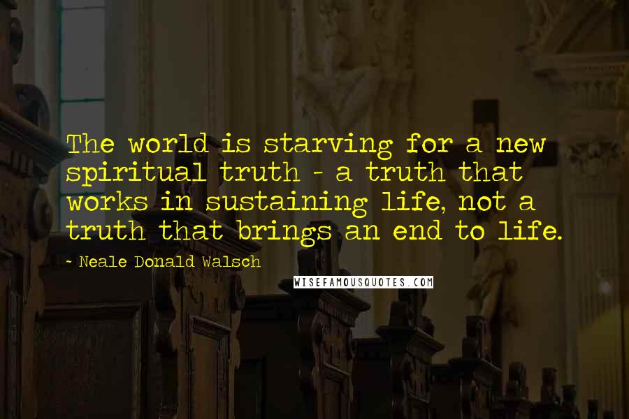 Neale Donald Walsch Quotes: The world is starving for a new spiritual truth - a truth that works in sustaining life, not a truth that brings an end to life.