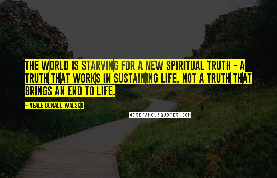 Neale Donald Walsch Quotes: The world is starving for a new spiritual truth - a truth that works in sustaining life, not a truth that brings an end to life.